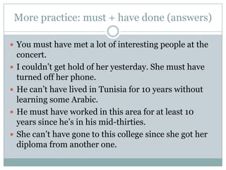 More practice: must + have done (answers)You must have met a lot of interesting people at the concert.I couldn’t get hold of her yesterday. She must have turned off her phone.He can’t have lived in Tunisia for 10 years without learning some Arabic.He must have worked in this area for at least 10 years since he’s in his mid-thirties.She can’t have gone to this college since she got her diploma from another one.