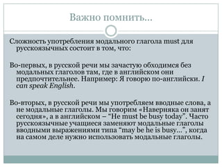 Важно помнить...Сложность употребления модального глагола mustдля русскоязычных состоит в том, что:Во-первых, в русской речи мы зачастую обходимся без модальных глаголов там, где в английском они предпочтительнее. Например: Я говорю по-английски. I can speak English.Во-вторых, в русской речи мы употребляем вводные слова, а не модальные глаголы. Мы говорим «Наверняка он занят сегодня», а в английском – “He must be busy today”. Часто русскоязычные учащиеся заменяют модальные глаголы вводными выражениями типа “may be he is busy…”, когда на самом деле нужно использовать модальные глаголы.