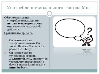 Употребление модального глагола MustОбычно глагол must употребляется, когда мы выражаем уверенность относительно какого-либо действия.Сравним два примера:Он не отвечает на телефонные звонки. Он занят. He doesn’t answer his phone. He is busy.Он не отвечает на телефонные звонки. Должно быть,он занят. (я уверен, что; наверняка)He doesn’t answer his phone. He must be busy.