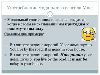 Употребление модального глагола MustМодальный глагол must также используется, когда в своем высказывании мы приходим к какому-то выводу. Сравним два примера:Вы живете рядом с дорогой. У вас дома шумно. You live by the road. It is noisy in your house.Вы живете рядом с дорогой. Наверняка у вас дома шумно.You live by the road. It must be noisy in your house.