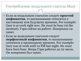 Употребление модального глагола MustЕсли за модальным глаголом следует простой инфинитив, то высказывание относится к настоящемуили будущему времени. For example: Gary is at work right now. He must be busy(at the moment). Гэри сейчас на работе. Наверняка он занят.Если за модальным глаголом следует перфектный инфинитив, то высказывание относится к прошедшему времени. For example: Gary was at work until 10 PM last night. He must have been busy. Вчера Гэри работал до 22 часов. Он наверняка был занят.