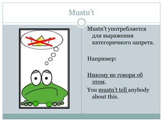 Mustn’t Mustn’t употребляется для выражения категоричного запрета.Например:Никому не говори об этом. You mustn’t tell anybody about this. 
