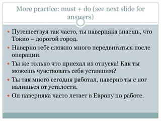 More practice: must + do(see next slide for answers)Путешествуя так часто, ты наверняка знаешь, что Токио – дорогой город.Наверно тебе сложно много передвигаться после операции.Ты же только что приехал из отпуска! Как ты можешь чувствовать себя уставшим?Ты так много сегодня работал, наверно ты с ног валишься от усталости.Он наверняка часто летает в Европу по работе.