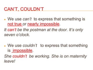 CAN’T, COULDN’T
● We use can’t to express that something is
not true or nearly impossible.
It can’t be the postman at the door. It’s only
seven o’clock.
● We use couldn’t to express that something
is impossible.
She couldn’t be working. She is on maternity
leave!
 