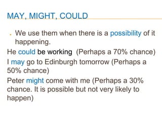 MAY, MIGHT, COULD
● We use them when there is a possibility of it
happening.
He could be working (Perhaps a 70% chance)
I may go to Edinburgh tomorrow (Perhaps a
50% chance)
Peter might come with me (Perhaps a 30%
chance. It is possible but not very likely to
happen)
 