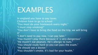 EXAMPLES
In england you have to pay taxes
Children have to go to school
“You must do your homework every night.”
“I must stop smoking!”
“You don’t have to bring the food on the trip, we will bring
it”
“I don’t need to pay now. I can pay later.”
“You mustn’t play there because it´s very dangerous”
“He mustn’t eat peanuts. He’s allergic to nuts.”
“You should study hard so you can pass the exam.”
“He should see a doctor.”
“You shouldn’t smoke. It’s bad for your health.”
 