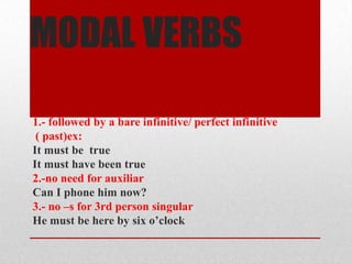 MODAL VERBS

1.- followed by a bare infinitive/ perfect infinitive
 ( past)ex:
It must be true
It must have been true
2.-no need for auxiliar
Can I phone him now?
3.- no –s for 3rd person singular
He must be here by six o’clock
 