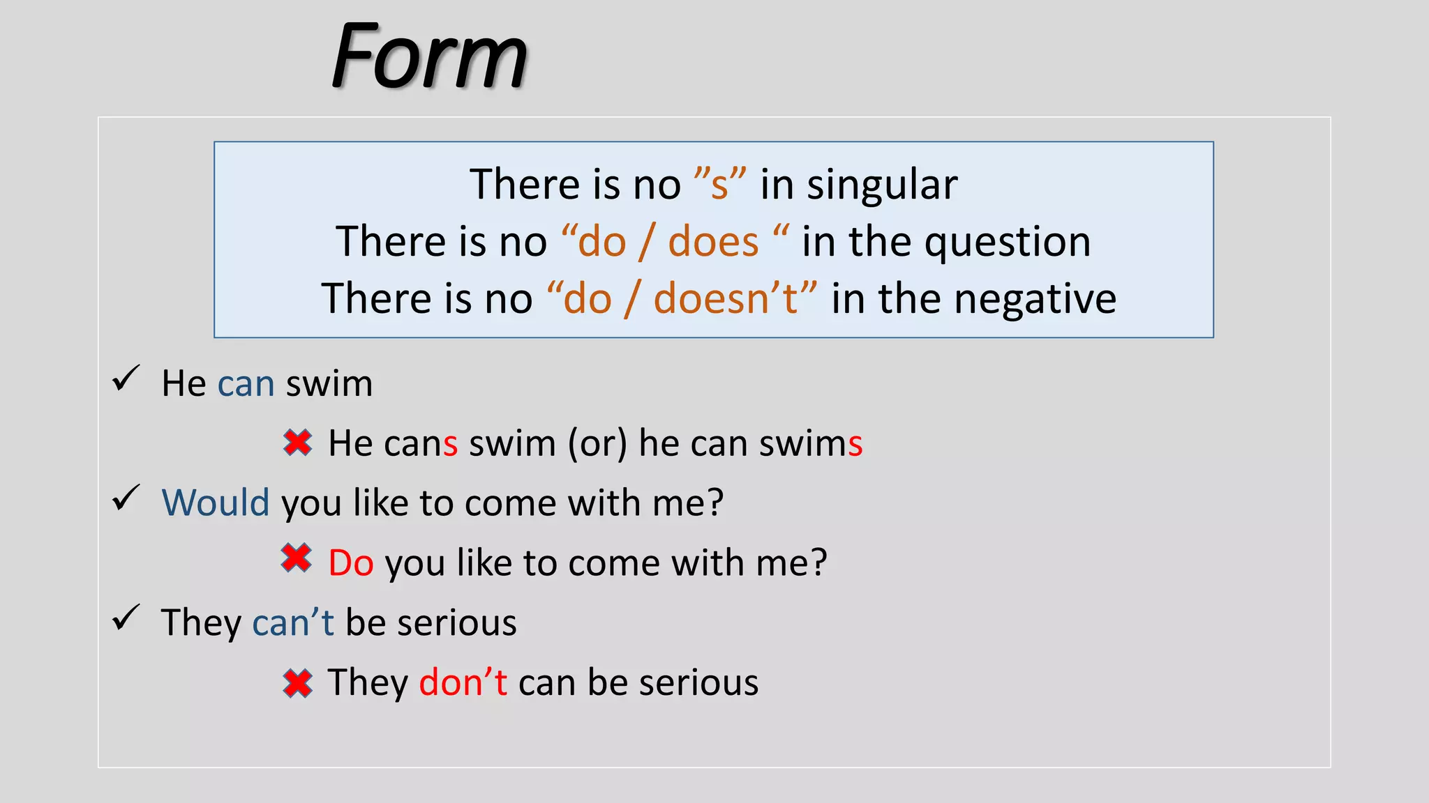 Form
 He can swim
He cans swim (or) he can swims
 Would you like to come with me?
Do you like to come with me?
 They can’t be serious
They don’t can be serious
There is no ”s” in singular
There is no “do / does “ in the question
There is no “do / doesn’t” in the negative
 