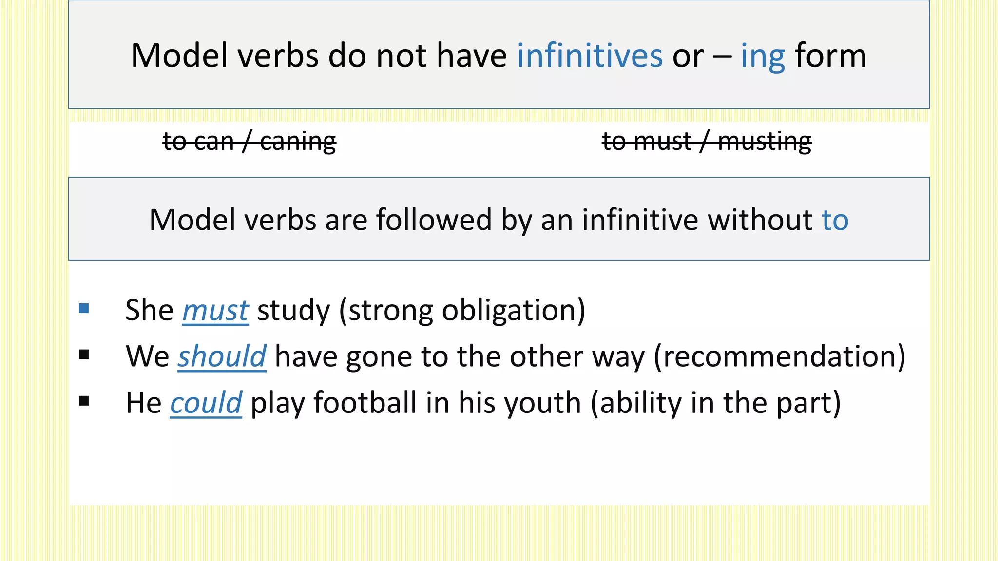 to can / caning to must / musting
 She must study (strong obligation)
 We should have gone to the other way (recommendation)
 He could play football in his youth (ability in the part)
Model verbs do not have infinitives or – ing form
Model verbs are followed by an infinitive without to
 
