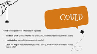 “Could” indica posibilidad o habilidad en el pasado.
 Joe could speak Spanish when he was young.(Joe podía hablar español cuando era joven.)
 I couldn’t sleep last night.(No pude dormir anoche.)
 Could you play an instrument when you were a child?(¿Podías tocar un instrumento cuando
eras un niño?)
COULD
 