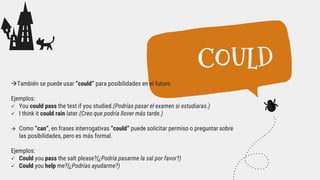 También se puede usar “could” para posibilidades en el futuro.
Ejemplos:
 You could pass the test if you studied.(Podrías pasar el examen si estudiaras.)
 I think it could rain later.(Creo que podría llover más tarde.)
 Como “can”, en frases interrogativas “could” puede solicitar permiso o preguntar sobre
las posibilidades, pero es más formal.
Ejemplos:
 Could you pass the salt please?(¿Podría pasarme la sal por favor?)
 Could you help me?(¿Podrías ayudarme?)
COULD
 
