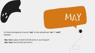 En frases interrogativas, el uso de “may” es más educado que “can” o “could”.
Ejemplos:
 May I have a glass of water?(¿Podría tomar un vaso de agua?)
 May I leave now?(¿Podría salir ahora?)
MAY
 