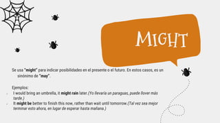 Se usa “might” para indicar posibilidades en el presente o el futuro. En estos casos, es un
sinónimo de “may”.
Ejemplos:
 I would bring an umbrella, it might rain later.(Yo llevaría un paraguas, puede llover más
tarde.)
 It might be better to finish this now, rather than wait until tomorrow.(Tal vez sea mejor
terminar esto ahora, en lugar de esperar hasta mañana.)
MIGHT
 