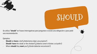 Se utiliza “should” en frases interrogativas para preguntar si existe una obligación o para pedir
una recomendación.
Ejemplos:
 Should we leave a tip?(¿Deberíamos dejar una propina?)
 Should I have the steak or the chicken?(¿Debería comer el bistec o el pollo?)
 Where should they meet you?(¿Dónde deberían encontrarte?)
SHOULD
 