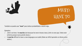 También se puede usar “must” para indicar probabilidad o asumir algo.
Ejemplos:
 John’s not here. He must be sick because he never misses class.(John no esta aquí. Debe estar
enfermo porque nunca pierde clases.)
 It must be difficult to learn a new language as an adult.(Debe ser difícil aprender un idioma como
adulto.)
MUST/
HAVE TO
 