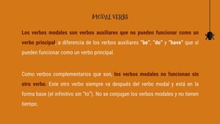 Los verbos modales son verbos auxiliares que no pueden funcionar como un
verbo principal, a diferencia de los verbos auxiliares “be”, “do” y “have” que sí
pueden funcionar como un verbo principal.
Como verbos complementarios que son, los verbos modales no funcionan sin
otro verbo. Este otro verbo siempre va después del verbo modal y está en la
forma base (el infinitivo sin “to”). No se conjugan los verbos modales y no tienen
tiempo.
MODAL VERBS
 