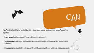 “Can” indica habilidad o posibilidad. En estos casos puede ser traducido como “poder” en
español.
 I can speak five languages.(Puedo hablar cinco idiomas.)
 We can work late tonight if you need us.(Podemos trabajar hasta tarde esta noche si nos
necesitas.)
 It can be dangerous to drive if you are tired.(Conducir puede ser peligroso si estás cansado.)
CAN
 
