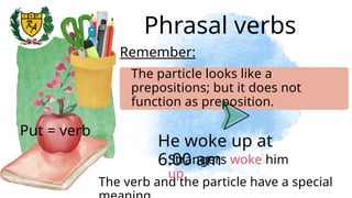 Phrasal verbs
He woke up at
6:00 am
Remember:
The particle looks like a
prepositions; but it does not
function as preposition.
Put = verb
The verb and the particle have a special
Strangers woke him
up
 