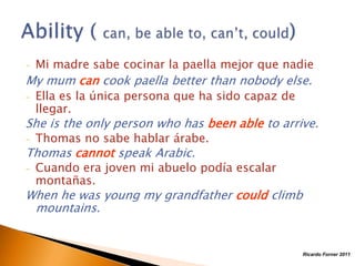 -

Mi madre sabe cocinar la paella mejor que nadie

My mum can cook paella better than nobody else.
-

Ella es la única persona que ha sido capaz de
llegar.

She is the only person who has been able to arrive.
-

Thomas no sabe hablar árabe.

Thomas cannot speak Arabic.
-

Cuando era joven mi abuelo podía escalar
montañas.

When he was young my grandfather could climb
mountains.

Ricardo Forner 2011

 