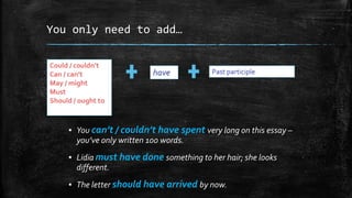 You only need to add…
▪ You can’t / couldn’t have spent very long on this essay –
you’ve only written 100 words.
▪ Lidia must have done something to her hair; she looks
different.
▪ The letter should have arrived by now.
Could / couldn’t
Can / can’t
May / might
Must
Should / ought to
have Past participle
 