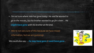 ▪ I’m not sure where Jake has gone today. He said he wanted to
go to the movies, but his brother wanted to go for a beer… He
might have gone with his brother at the end.
▪ (We’re not very sure of this because we have mixed
information, but we are guessing).
We could also say: …he may have gone / could have gone…
 