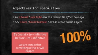 Adjectives for speculation
▪ He’s bound / sure to be here in a minute. He left an hour ago.
▪ She’s sure / bound to know. She’s an expert on the subject
Be bound + to + infinitive
Be sure + to + infinitive
We are certain that
something is true or will
happen
 
