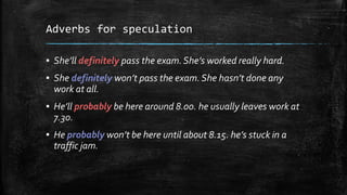 Adverbs for speculation
▪ She’ll definitely pass the exam.She’s worked really hard.
▪ She definitely won’t pass the exam.She hasn’t done any
work at all.
▪ He’ll probably be here around 8.00. he usually leaves work at
7.30.
▪ He probably won’t be here until about 8.15. he’s stuck in a
traffic jam.
 
