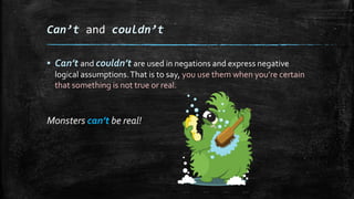 Can’t and couldn’t
▪ Can’t and couldn’t are used in negations and express negative
logical assumptions.That is to say, you use them when you’re certain
that something is not true or real.
Monsters can’t be real!
 