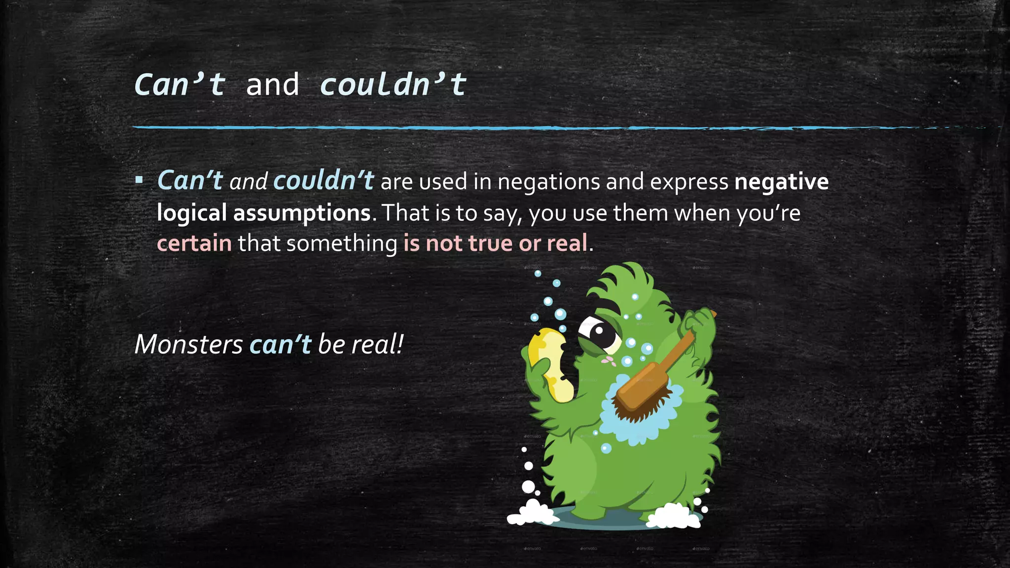 Can’t and couldn’t
▪ Can’t and couldn’t are used in negations and express negative
logical assumptions.That is to say, you use them when you’re
certain that something is not true or real.
Monsters can’t be real!
 