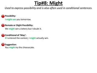Tip#8: Might
Used to express possibility and is also often used in conditional sentences.
Possibility:
I might see you tomorrow.
Remote or Slight Possibility:
We might win a lottery but I doubt it.
Conditional of ‘May’:
If I entered the contest, I might actually win.
Suggestion:
You might try the cheesecake.
 