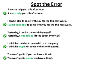She cans help you this afternoon.
She can help you this afternoon.
I can be able to come with you for the trip next week.
I will (I’ll) be able to come with you for the trip next week.
Yesterday, I can lift the couch by myself.
Yesterday, I was able to lift the couch by myself.
I think he could not come with us to the party.
I think he might not come with us to the party.
You won’t get in if you not have a ticket.
You won’t get in unless you have a ticket.
Spot the Error
 