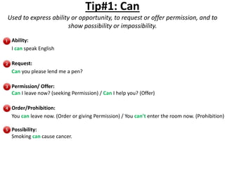 Tip#1: Can
Used to express ability or opportunity, to request or offer permission, and to
show possibility or impossibility.
Ability:
I can speak English
Request:
Can you please lend me a pen?
Permission/ Offer:
Can I leave now? (seeking Permission) / Can I help you? (Offer)
Order/Prohibition:
You can leave now. (Order or giving Permission) / You can’t enter the room now. (Prohibition)
Possibility:
Smoking can cause cancer.
 