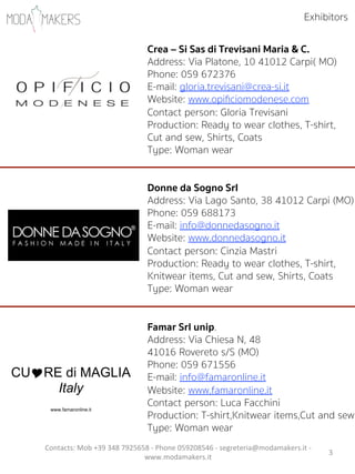 3"
Crea – Si Sas di Trevisani Maria & C.
Address: Via Platone, 10 41012 Carpi( MO)
Phone: 059 672376
E-mail: gloria.trevisani@crea-si.it
Website: www.opiﬁciomodenese.com
Contact person: Gloria Trevisani
Production: Ready to wear clothes, T-shirt,
Cut and sew, Shirts, Coats
Type: Woman wear
Donne da Sogno Srl
Address: Via Lago Santo, 38 41012 Carpi (MO)
Phone: 059 688173
E-mail: info@donnedasogno.it
Website: www.donnedasogno.it
Contact person: Cinzia Mastri
Production: Ready to wear clothes, T-shirt,
Knitwear items, Cut and sew, Shirts, Coats
Type: Woman wear
Famar Srl unip.
Address: Via Chiesa N, 48
41016 Rovereto s/S (MO)
Phone: 059 671556
E-mail: info@famaronline.it
Website: www.famaronline.it
Contact person: Luca Facchini
Production: T-shirt,Knitwear items,Cut and sew
Type: Woman wear
CU!RE di MAGLIA
Italy
www.famaronline.it
Exhibitors
Contacts:"Mob"+39"348"7925658"5"Phone"059208546"5"segreteria@modamakers.it"5"
www.modamakers.it""
 