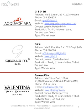 4"
Gi & Di Srl
Address: Via E. Salgari, 59 41123 Modena
Phone: 059 826825
E-mail: giedi@tiscali.it
Website: www.acquachiaramodena.com
Contact person: Matteo Minin
Production: T-shirt, Knitwear items,
Cut and sew, Coats
Type: Woman wear
Gil Srl
Address: Via B. Franklin, 5 41012 Carpi (MO)
Phone: 059 696080
E-mail: ufﬁcioacquisti@gilsrl.it
Website: www.gilsrl.it
Contact person: Gisella Meshiari          
Production: Ready to wear clothes, T-shirt,
Cut and sew
Type: Woman wear
Guerzoni Snc
Address: Via Chiesa Sud, 160/A
41016 Rovereto s/S Novi di Modena (MO)
Phone: 059 671545
E-mail: info@almarighi.com
Website: www.almarighi.com
Contact person: Paolo Guerzoni    
Production: Ready to wear clothes, T-shirt,
Knitwear items, Cut and sew
Type: Woman wear
Exhibitors
Contacts:"Mob"+39"348"7925658"5"Phone"059208546"5"segreteria@modamakers.it"5"
www.modamakers.it""
 