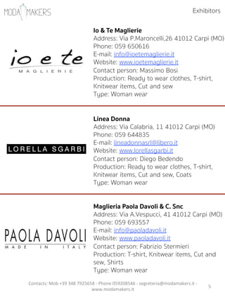 5"
Io & Te Maglierie
Address: Via P.Maroncelli,26 41012 Carpi (MO)
Phone: 059 650616
E-mail: info@ioetemaglierie.it
Website: www.ioetemaglierie.it
Contact person: Massimo Bosi
Production: Ready to wear clothes, T-shirt,
Knitwear items, Cut and sew
Type: Woman wear
Linea Donna
Address: Via Calabria, 11 41012 Carpi (MO)
Phone: 059 644835
E-mail: lineadonnasrl@libero.it
Website: www.lorellasgarbi.it
Contact person: Diego Bedendo  
Production: Ready to wear clothes, T-shirt,
Knitwear items, Cut and sew, Coats
Type: Woman wear
Maglieria Paola Davoli & C. Snc
Address: Via A.Vespucci, 41 41012 Carpi (MO)
Phone: 059 693557
E-mail: info@paoladavoli.it
Website: www.paoladavoli.it
Contact person: Fabrizio Stermieri            
Production: T-shirt, Knitwear items, Cut and
sew, Shirts
Type: Woman wear
Exhibitors
Contacts:"Mob"+39"348"7925658"5"Phone"059208546"5"segreteria@modamakers.it"5"
www.modamakers.it""
 