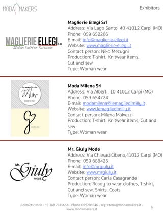 6"
Maglierie Ellegi Srl
Address: Via Lago Santo, 40 41012 Carpi (MO)
Phone: 059 652266
E-mail: info@maglierie-ellegi.it
Website: www.maglierie-ellegi.it
Contact person: Niko Mecugni          
Production: T-shirt, Knitwear items,
Cut and sew
Type: Woman wear
Moda Milena Srl
Address: Via Alberti, 10 41012 Carpi (MO)
Phone: 059 654724
E-mail: modamilena@lemagliedimilly.it
Website: www.lemagliedimilly.it
Contact person: Milena Malvezzi """"""""""""
Production: T-shirt, Knitwear items, Cut and
sew
Type: Woman wear
Mr. Giuly Mode
Address: Via ChiesadiCibeno,41012 Carpi (MO)
Phone: 059 688425
E-mail: info@mrgiuly.it
Website: www.mrgiuly.it
Contact person: Carla Casagrande   """"""""""
Production: Ready to wear clothes, T-shirt,
Cut and sew, Shirts, Coats
Type: Woman wear
Exhibitors
Contacts:"Mob"+39"348"7925658"5"Phone"059208546"5"segreteria@modamakers.it"5"
www.modamakers.it""
 