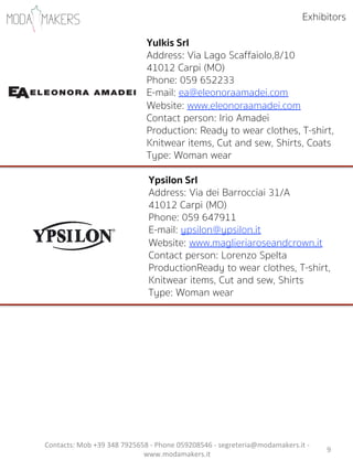 9"
Yulkis Srl
Address: Via Lago Scaffaiolo,8/10
41012 Carpi (MO)
Phone: 059 652233
E-mail: ea@eleonoraamadei.com
Website: www.eleonoraamadei.com
Contact person: Irio Amadei            
Production: Ready to wear clothes, T-shirt,
Knitwear items, Cut and sew, Shirts, Coats
Type: Woman wear
Exhibitors
Contacts:"Mob"+39"348"7925658"5"Phone"059208546"5"segreteria@modamakers.it"5"
www.modamakers.it""
Ypsilon Srl
Address: Via dei Barrocciai 31/A
41012 Carpi (MO)
Phone: 059 647911
E-mail: ypsilon@ypsilon.it
Website: www.maglieriaroseandcrown.it
Contact person: Lorenzo Spelta           
ProductionReady to wear clothes, T-shirt,
Knitwear items, Cut and sew, Shirts
Type: Woman wear
 