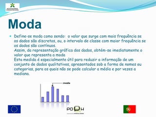 ModaDefine-se moda como sendo:  o valor que surge com mais frequência se os dados são discretos, ou, o intervalo de classe com maior frequência se os dados são contínuos.  Assim, da representação gráfica dos dados, obtém-se imediatamente o valor que representa a moda Esta medida é especialmente útil para reduzir a informação de um conjunto de dados qualitativos, apresentados sob a forma de nomes ou categorias, para os quais não se pode calcular a média e por vezes a mediana. 