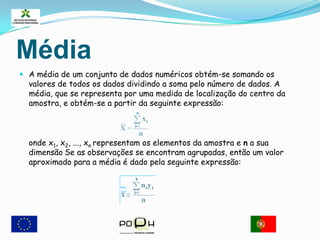 Para o calculo de mediana será:MédiaA média de um conjunto de dados numéricos obtém-se somando os valores de todos os dados dividindo a soma pelo número de dados. A média, que se representa por uma medida de localização do centro da amostra, e obtém-se a partir da seguinte expressão:     onde x1, x2, ..., xnrepresentam os elementos da amostra e n a sua dimensãoSe as observações se encontram agrupadas, então um valor aproximado para a média é dado pela seguinte expressão: