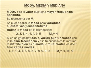MODA :  es el  valor  que tiene  mayor frecuencia absoluta . Se representa por  M o . Se puede hallar la  moda  para  variables cualitativas  y  cuantitativas . Hallar  la  moda  de la distribución: 2, 3, 3, 4, 4, 4, 5, 5   M o = 4 Si en un grupo hay  dos o varias puntuaciones  con la  misma frecuencia  y esa frecuencia es la máxima, la  distribución  es  bimodal  o  multimodal , es decir, tiene  varias modas . 1, 1, 1, 4, 4, 5, 5, 5, 7, 8, 9, 9, 9  M o = 1, 5, 9 