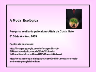 Fontes de pesquisas:
http://images.google.com.br/images?hl=pt-
BR&source=hp&q=moda%20e%20meio
%20ambiente&um=1&ie=UTF-8&sa=N&tab=wi
http://modaecologica.blogspot.com/2007/11/moda-e-o-meio-
ambiente-por-gislaine.html
A Moda Ecológica
Pesquisa realizada pelo aluno Altair da Costa Neto
8ª Série A – Ano 2009
 