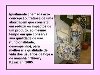 Igualmente chamada eco-
concepção, trata-se de uma
abordagem que consiste
em reduzir os impactos de
um produto, ao mesmo
tempo em que conserva
sua qualidade de uso
(funcionalidade,
desempenho), para
melhorar a qualidade de
vida dos usuários de hoje e
de amanhã.” Thierry
Kazazian, 2005.
 