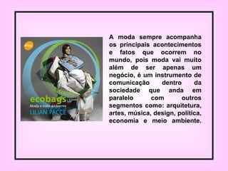 A moda sempre acompanha
os principais acontecimentos
e fatos que ocorrem no
mundo, pois moda vai muito
além de ser apenas um
negócio, é um instrumento de
comunicação dentro da
sociedade que anda em
paralelo com outros
segmentos como: arquitetura,
artes, música, design, política,
economia e meio ambiente.
 