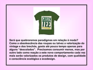 Será que quebraremos paradigmas em relação à moda?
Como a obsolescência das roupas ou talvez a valorização do
vintage e dos brechós, gosto até pouco tempo apenas para
alguns “descolados”. Precisamos consumir menos, mas por
outro lado como reação a este novo comportamento cada vez
mais serão valorizados os produtos de design, com qualidade
e consciência ecológica o ecodesign.
 