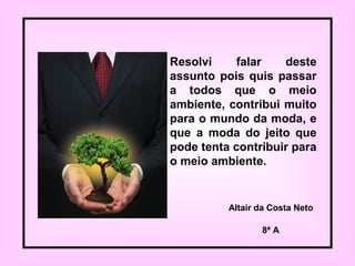 Resolvi falar deste
assunto pois quis passar
a todos que o meio
ambiente, contribui muito
para o mundo da moda, e
que a moda do jeito que
pode tenta contribuir para
o meio ambiente.
Altair da Costa Neto
8ª A
 