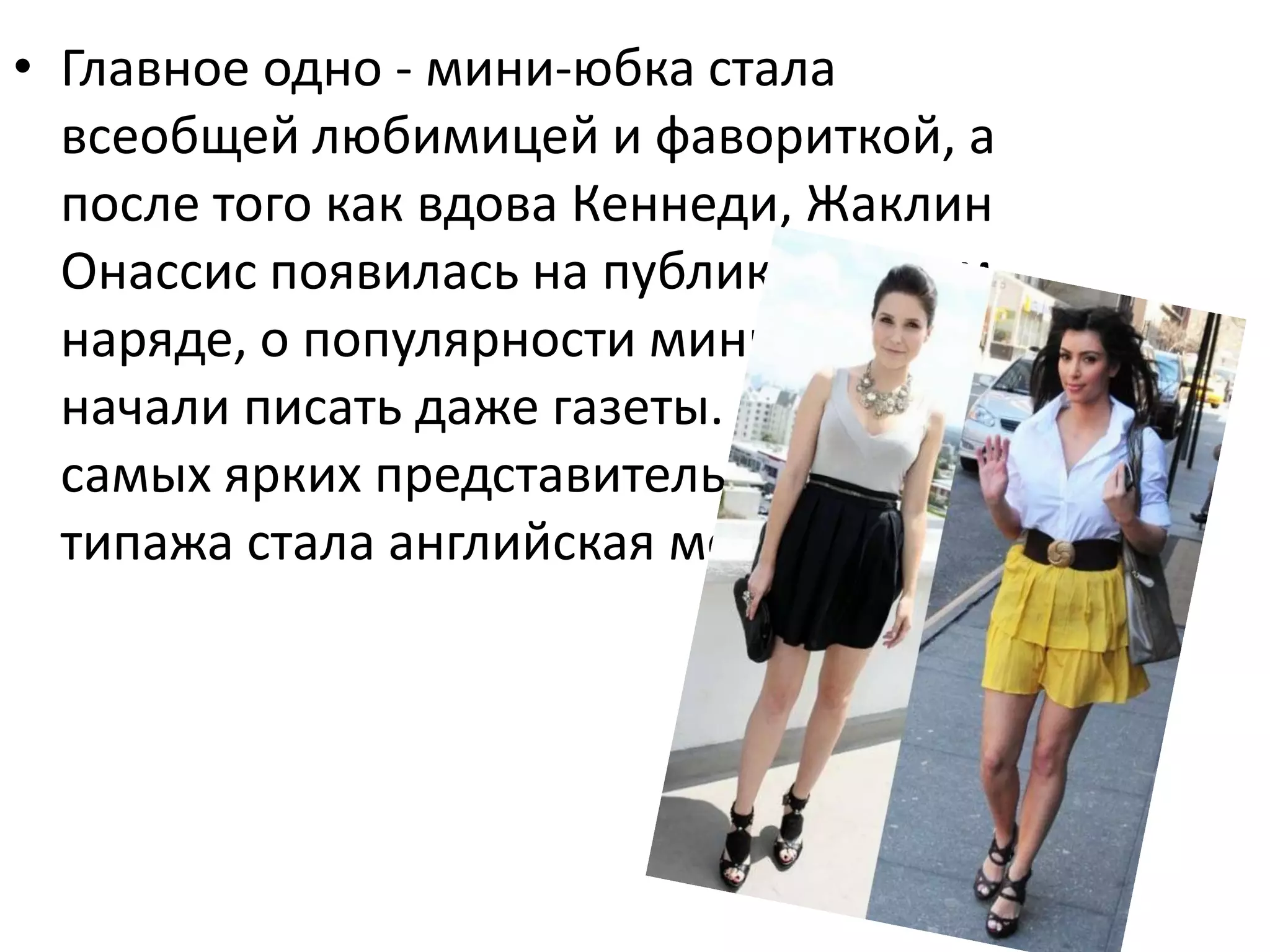 Главное одно - мини-юбка стала всеобщей любимицей и фавориткой, а после того как вдова Кеннеди, Жаклин Онассис появилась на публике в таком наряде, о популярности мини-юбок начали писать даже газеты. Одно из самых ярких представительниц такого типажа стала английская модел Твигги.