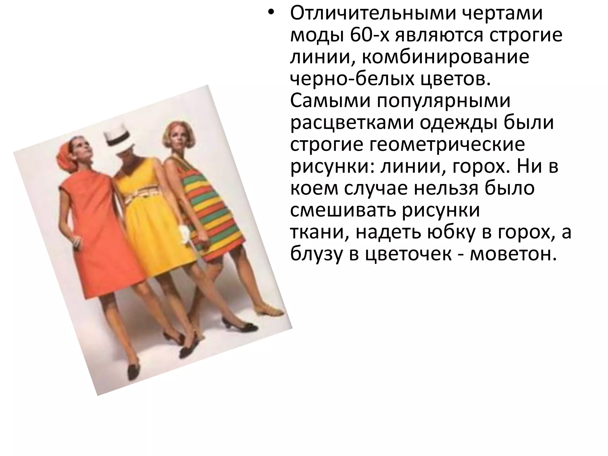 Отличительными чертами моды 60-х являются строгие линии, комбинирование черно-белых цветов. Самыми популярными расцветками одежды были строгие геометрические рисунки: линии, горох. Ни в коем случае нельзя было смешивать рисунки ткани, надеть юбку в горох, а блузу в цветочек - моветон.