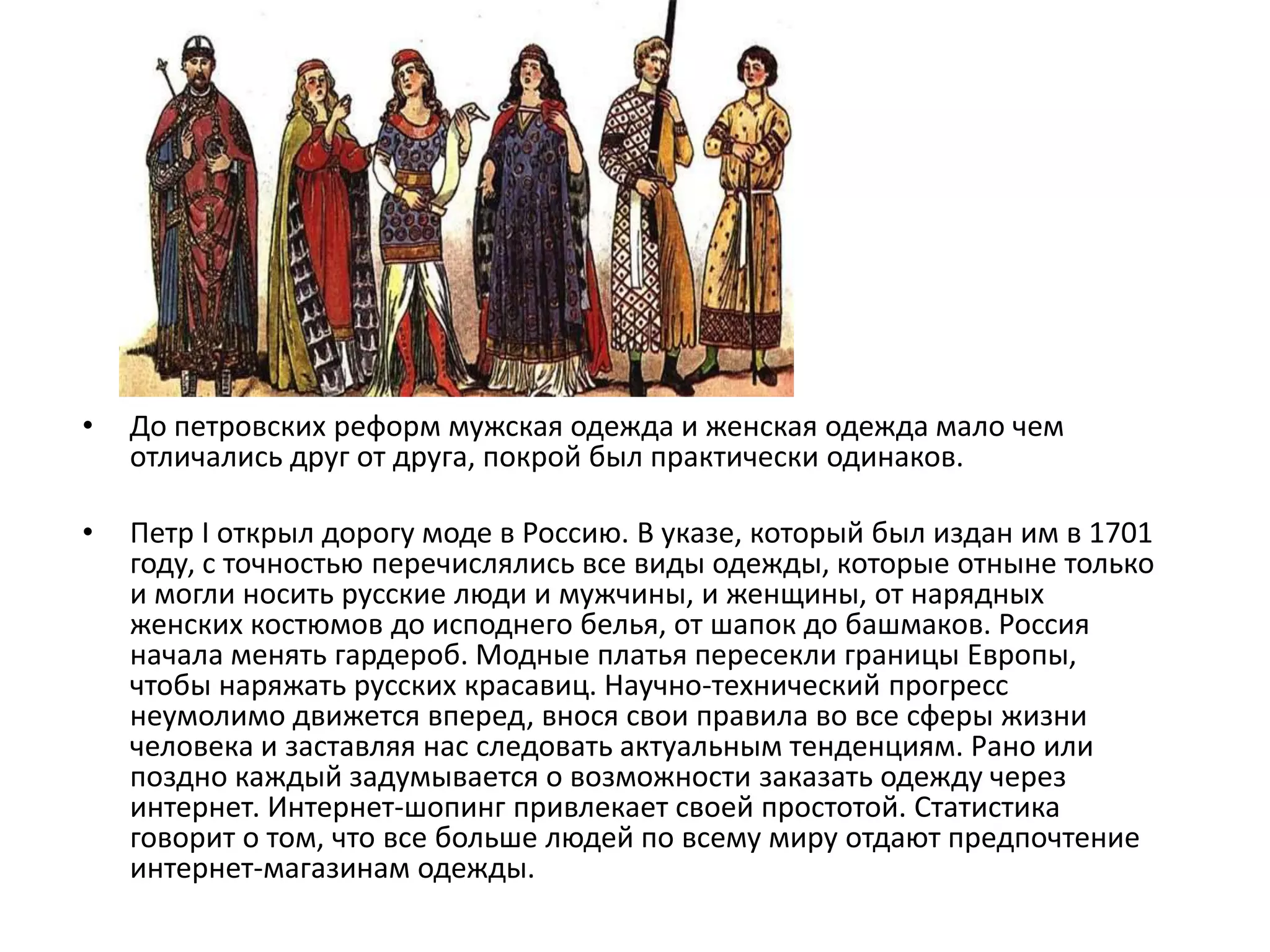 До петровских реформ мужская одежда и женская одежда мало чем отличались друг от друга, покрой был практически одинаков.Петр I открыл дорогу моде в Россию. В указе, который был издан им в 1701 году, с точностью перечислялись все виды одежды, которые отныне только и могли носить русские люди и мужчины, и женщины, от нарядных женских костюмов до исподнего белья, от шапок до башмаков. Россия начала менять гардероб. Модные платья пересекли границы Европы, чтобы наряжать русских красавиц. Научно-технический прогресс неумолимо движется вперед, внося свои правила во все сферы жизни человека и заставляя нас следовать актуальным тенденциям. Рано или поздно каждый задумывается о возможности заказать одежду через интернет. Интернет-шопинг привлекает своей простотой. Статистика говорит о том, что все больше людей по всему миру отдают предпочтение интернет-магазинам одежды.