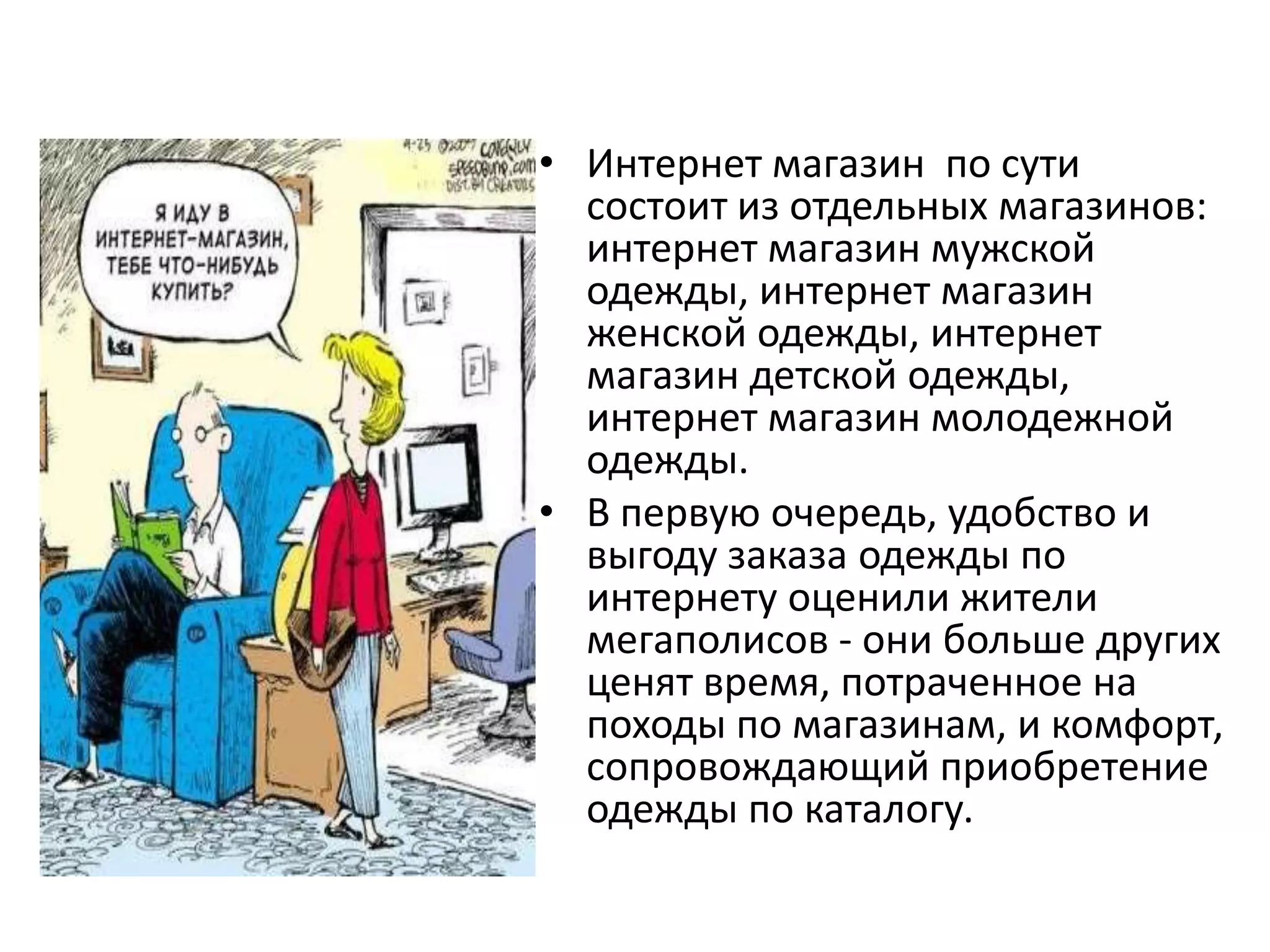 Интернет магазин  по сути состоит из отдельных магазинов: интернет магазин мужской одежды, интернет магазин женской одежды, интернет магазин детской одежды, интернет магазин молодежной одежды.В первую очередь, удобство и выгоду заказа одежды по интернету оценили жители мегаполисов - они больше других ценят время, потраченное на походы по магазинам, и комфорт, сопровождающий приобретение одежды по каталогу. 