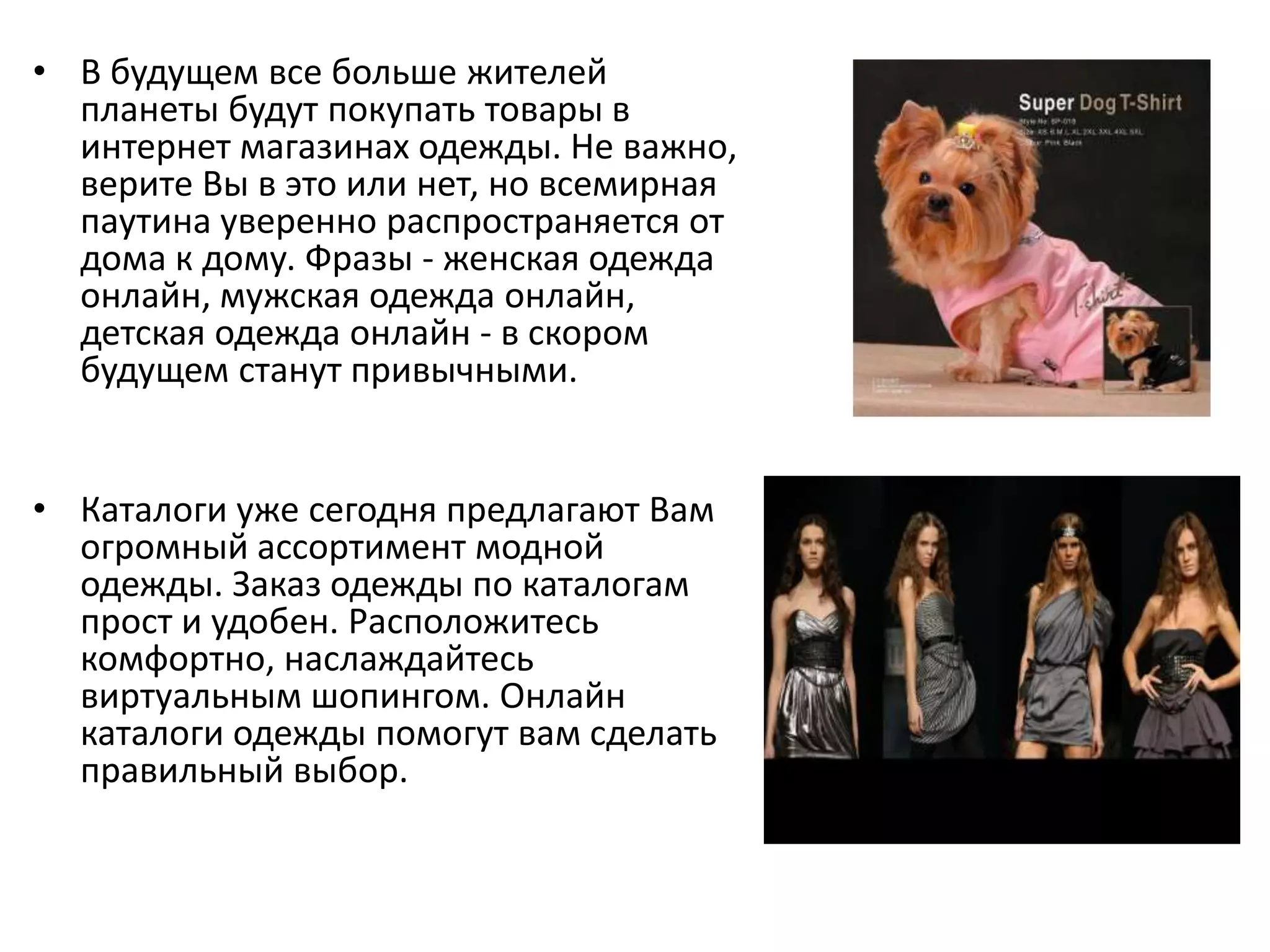 В будущем все больше жителей планеты будут покупать товары в интернет магазинах одежды. Не важно, верите Вы в это или нет, но всемирная паутина уверенно распространяется от дома к дому. Фразы - женская одежда онлайн, мужская одежда онлайн, детская одежда онлайн - в скором будущем станут привычными.Каталоги уже сегодня предлагают Вам огромный ассортимент модной одежды. Заказ одежды по каталогам прост и удобен. Расположитесь комфортно, наслаждайтесь виртуальным шопингом. Онлайн каталоги одежды помогут вам сделать правильный выбор.